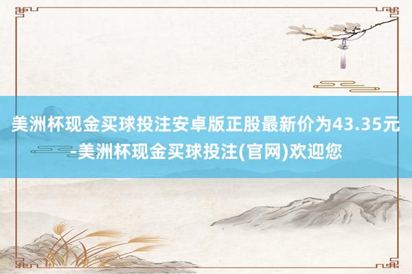 美洲杯现金买球投注安卓版正股最新价为43.35元-美洲杯现金买球投注(官网)欢迎您