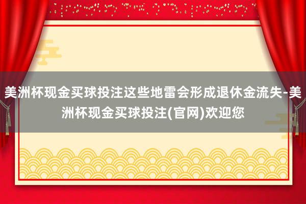 美洲杯现金买球投注这些地雷会形成退休金流失-美洲杯现金买球投注(官网)欢迎您