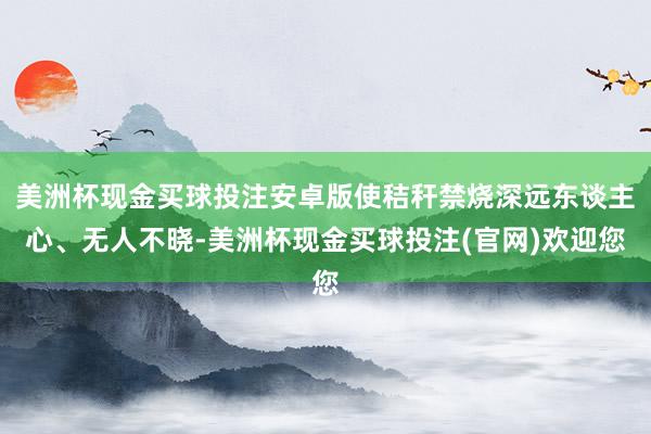 美洲杯现金买球投注安卓版使秸秆禁烧深远东谈主心、无人不晓-美洲杯现金买球投注(官网)欢迎您