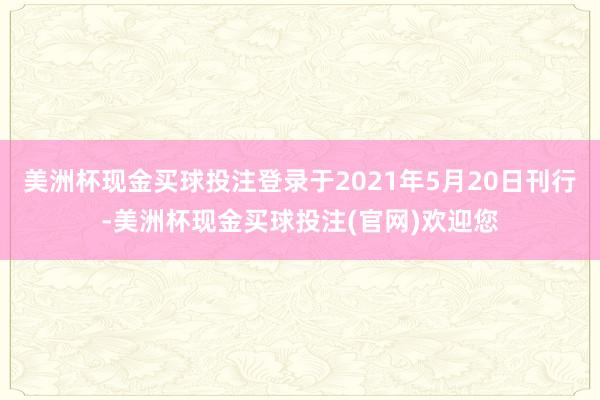 美洲杯现金买球投注登录于2021年5月20日刊行-美洲杯现金买球投注(官网)欢迎您