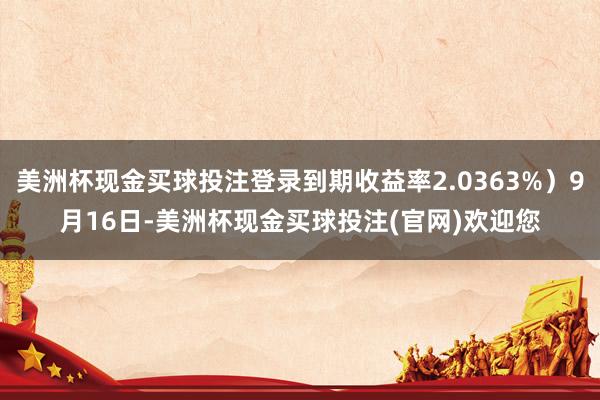 美洲杯现金买球投注登录到期收益率2.0363%）9月16日-美洲杯现金买球投注(官网)欢迎您