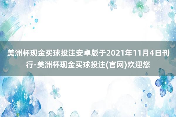 美洲杯现金买球投注安卓版于2021年11月4日刊行-美洲杯现金买球投注(官网)欢迎您