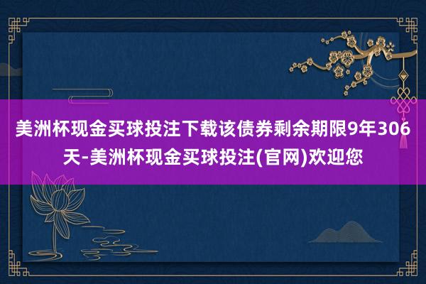 美洲杯现金买球投注下载该债券剩余期限9年306天-美洲杯现金买球投注(官网)欢迎您