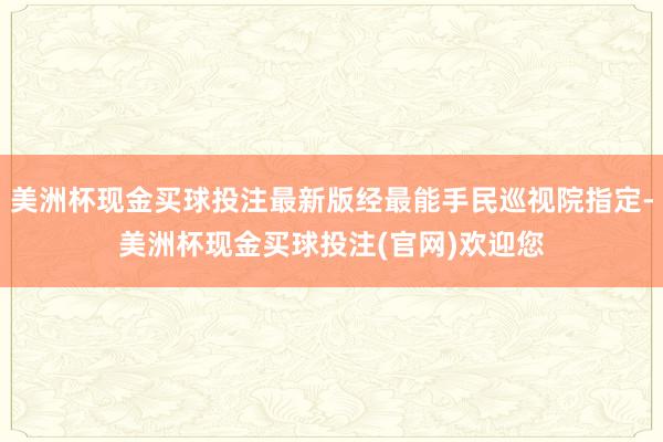 美洲杯现金买球投注最新版经最能手民巡视院指定-美洲杯现金买球投注(官网)欢迎您