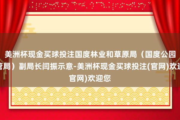 美洲杯现金买球投注国度林业和草原局（国度公园经管局）副局长闫振示意-美洲杯现金买球投注(官网)欢迎您