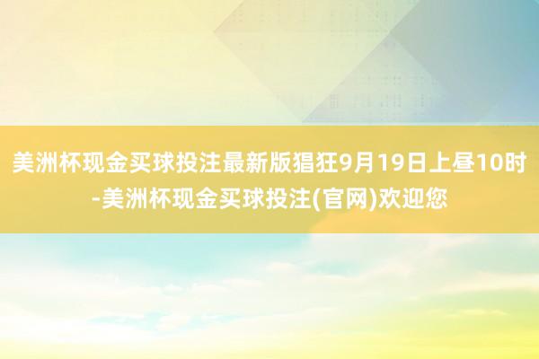 美洲杯现金买球投注最新版猖狂9月19日上昼10时-美洲杯现金买球投注(官网)欢迎您