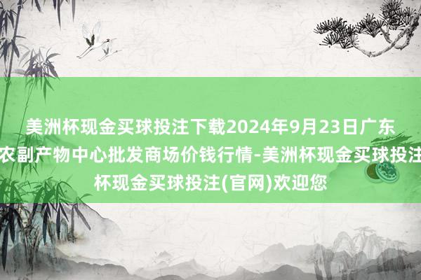 美洲杯现金买球投注下载2024年9月23日广东东莞市大京九农副产物中心批发商场价钱行情-美洲杯现金买球投注(官网)欢迎您