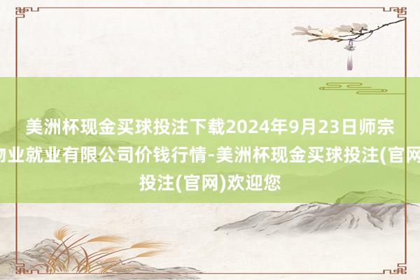 美洲杯现金买球投注下载2024年9月23日师宗县鼎禾物业就业有限公司价钱行情-美洲杯现金买球投注(官网)欢迎您