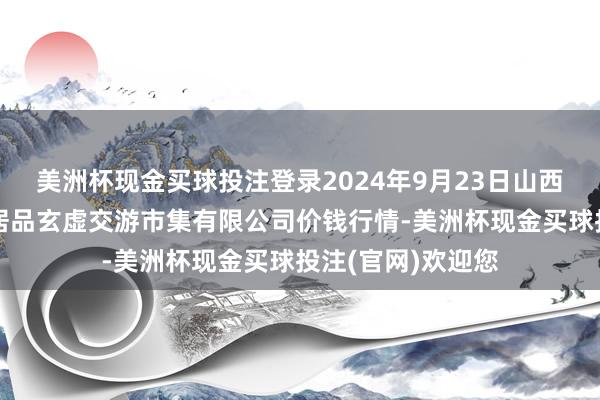 美洲杯现金买球投注登录2024年9月23日山西省长治市紫坊农居品玄虚交游市集有限公司价钱行情-美洲杯现金买球投注(官网)欢迎您