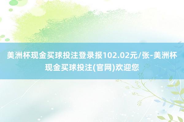 美洲杯现金买球投注登录报102.02元/张-美洲杯现金买球投注(官网)欢迎您