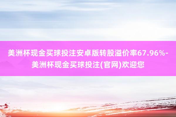 美洲杯现金买球投注安卓版转股溢价率67.96%-美洲杯现金买球投注(官网)欢迎您