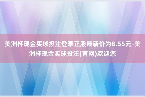 美洲杯现金买球投注登录正股最新价为8.55元-美洲杯现金买球投注(官网)欢迎您