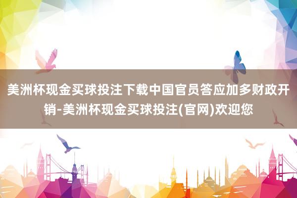 美洲杯现金买球投注下载中国官员答应加多财政开销-美洲杯现金买球投注(官网)欢迎您