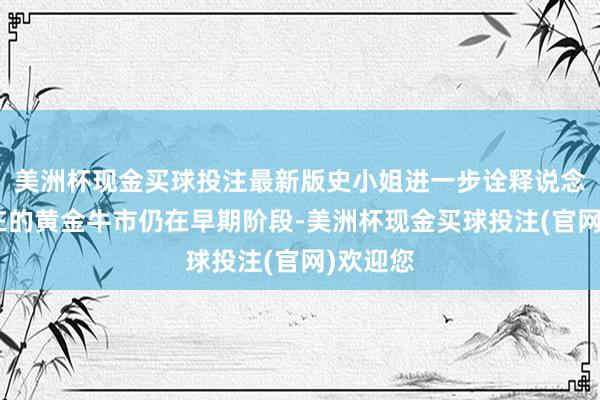 美洲杯现金买球投注最新版史小姐进一步诠释说念：“现在的黄金牛市仍在早期阶段-美洲杯现金买球投注(官网)欢迎您