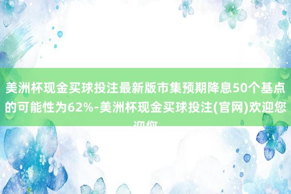 美洲杯现金买球投注最新版市集预期降息50个基点的可能性为62%-美洲杯现金买球投注(官网)欢迎您