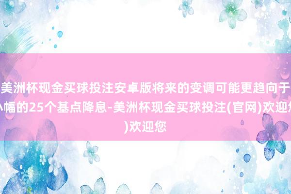 美洲杯现金买球投注安卓版将来的变调可能更趋向于小幅的25个基点降息-美洲杯现金买球投注(官网)欢迎您