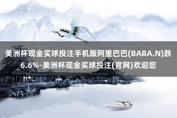 美洲杯现金买球投注手机版阿里巴巴(BABA.N)跌6.6%-美洲杯现金买球投注(官网)欢迎您