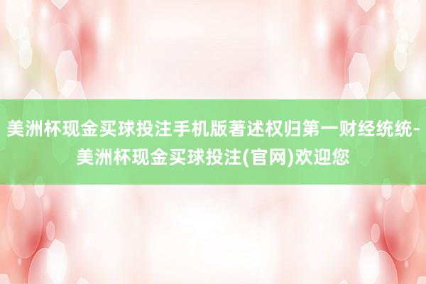 美洲杯现金买球投注手机版著述权归第一财经统统-美洲杯现金买球投注(官网)欢迎您