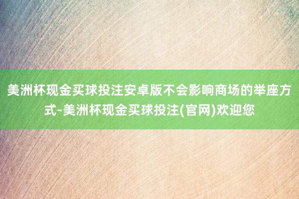 美洲杯现金买球投注安卓版不会影响商场的举座方式-美洲杯现金买球投注(官网)欢迎您