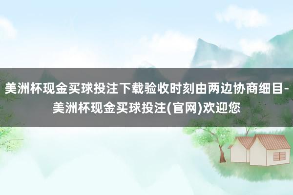 美洲杯现金买球投注下载验收时刻由两边协商细目-美洲杯现金买球投注(官网)欢迎您