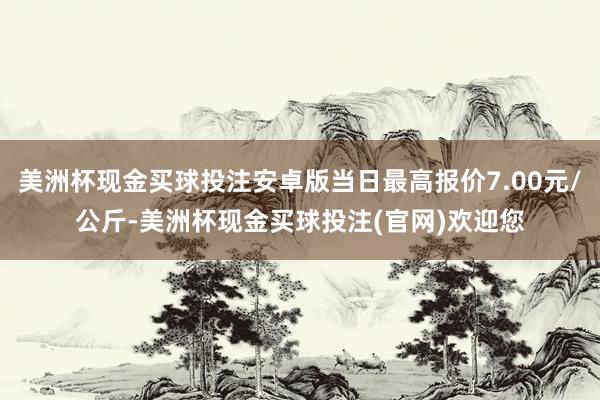 美洲杯现金买球投注安卓版当日最高报价7.00元/公斤-美洲杯现金买球投注(官网)欢迎您