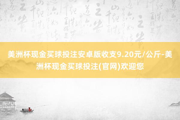 美洲杯现金买球投注安卓版收支9.20元/公斤-美洲杯现金买球投注(官网)欢迎您