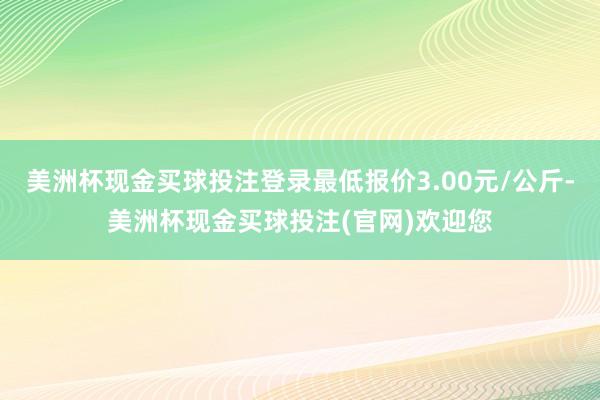 美洲杯现金买球投注登录最低报价3.00元/公斤-美洲杯现金买球投注(官网)欢迎您