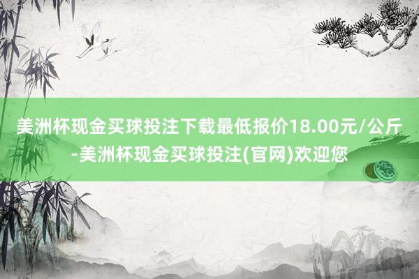 美洲杯现金买球投注下载最低报价18.00元/公斤-美洲杯现金买球投注(官网)欢迎您