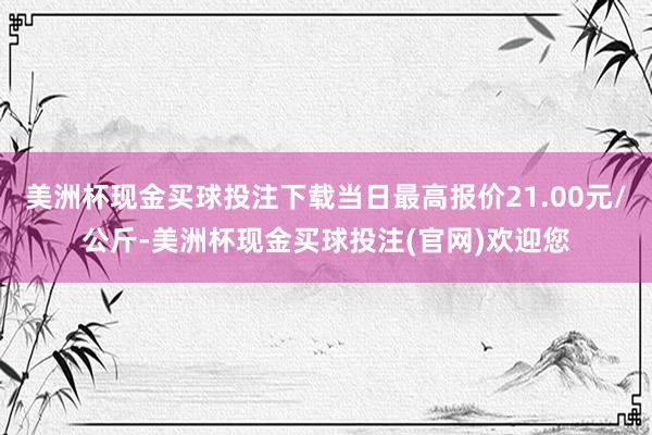 美洲杯现金买球投注下载当日最高报价21.00元/公斤-美洲杯现金买球投注(官网)欢迎您