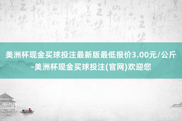 美洲杯现金买球投注最新版最低报价3.00元/公斤-美洲杯现金买球投注(官网)欢迎您