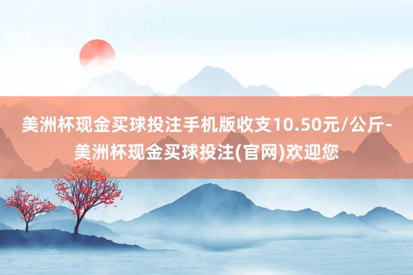 美洲杯现金买球投注手机版收支10.50元/公斤-美洲杯现金买球投注(官网)欢迎您