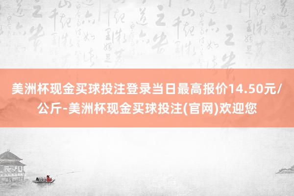 美洲杯现金买球投注登录当日最高报价14.50元/公斤-美洲杯现金买球投注(官网)欢迎您