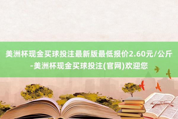 美洲杯现金买球投注最新版最低报价2.60元/公斤-美洲杯现金买球投注(官网)欢迎您