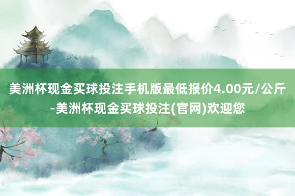 美洲杯现金买球投注手机版最低报价4.00元/公斤-美洲杯现金买球投注(官网)欢迎您