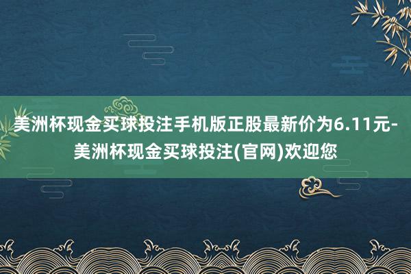 美洲杯现金买球投注手机版正股最新价为6.11元-美洲杯现金买球投注(官网)欢迎您