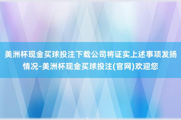 美洲杯现金买球投注下载公司将证实上述事项发扬情况-美洲杯现金买球投注(官网)欢迎您