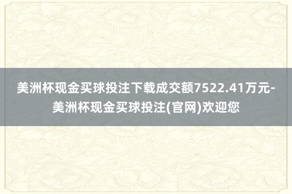 美洲杯现金买球投注下载成交额7522.41万元-美洲杯现金买球投注(官网)欢迎您