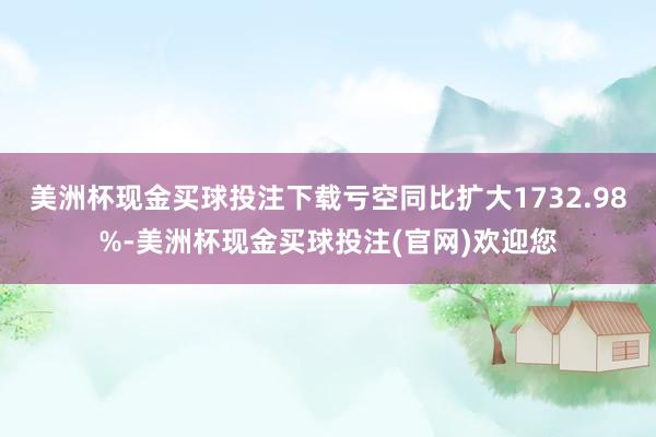 美洲杯现金买球投注下载亏空同比扩大1732.98%-美洲杯现金买球投注(官网)欢迎您