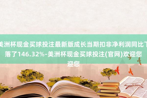 美洲杯现金买球投注最新版成长当期扣非净利润同比下落了146.32%-美洲杯现金买球投注(官网)欢迎您