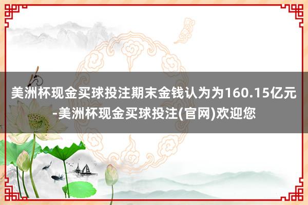 美洲杯现金买球投注期末金钱认为为160.15亿元-美洲杯现金买球投注(官网)欢迎您