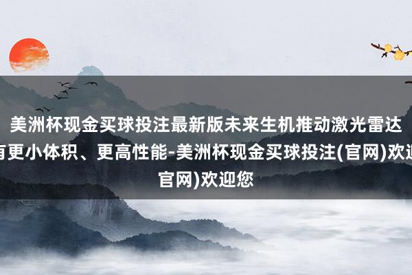 美洲杯现金买球投注最新版未来生机推动激光雷达领有更小体积、更高性能-美洲杯现金买球投注(官网)欢迎您