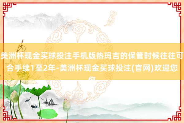 美洲杯现金买球投注手机版热玛吉的保管时候往往可合手续1至2年-美洲杯现金买球投注(官网)欢迎您