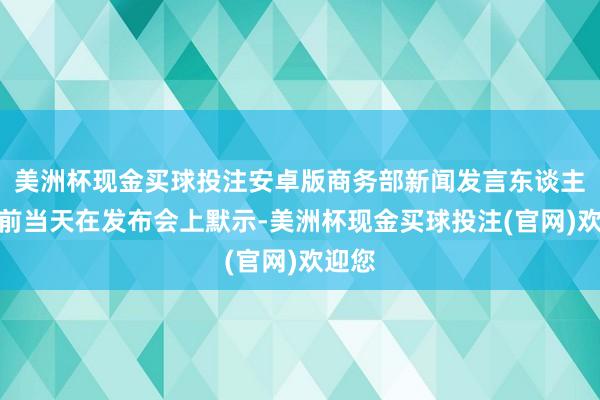 美洲杯现金买球投注安卓版商务部新闻发言东谈主何咏前当天在发布会上默示-美洲杯现金买球投注(官网)欢迎您