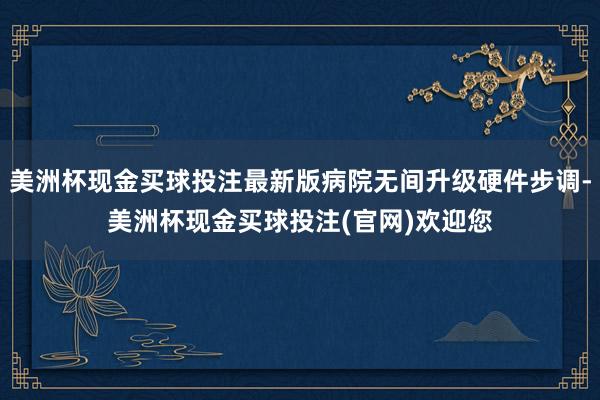 美洲杯现金买球投注最新版病院无间升级硬件步调-美洲杯现金买球投注(官网)欢迎您