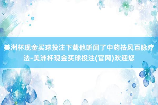 美洲杯现金买球投注下载他听闻了中药祛风百脉疗法-美洲杯现金买球投注(官网)欢迎您