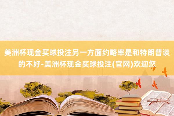 美洲杯现金买球投注另一方面约略率是和特朗普谈的不好-美洲杯现金买球投注(官网)欢迎您