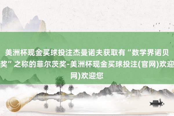 美洲杯现金买球投注杰曼诺夫获取有“数学界诺贝尔奖”之称的菲尔茨奖-美洲杯现金买球投注(官网)欢迎您