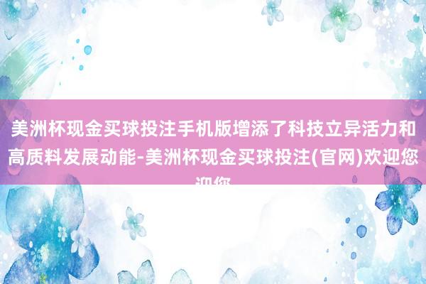 美洲杯现金买球投注手机版增添了科技立异活力和高质料发展动能-美洲杯现金买球投注(官网)欢迎您