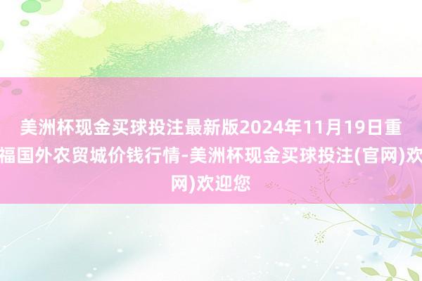 美洲杯现金买球投注最新版2024年11月19日重庆双福国外农贸城价钱行情-美洲杯现金买球投注(官网)欢迎您