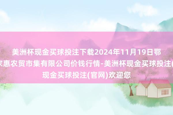 美洲杯现金买球投注下载2024年11月19日鄂尔多斯市万家惠农贸市集有限公司价钱行情-美洲杯现金买球投注(官网)欢迎您